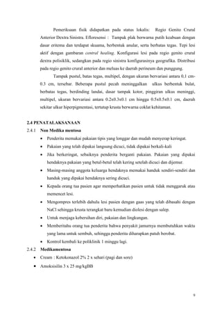 9
Pemeriksaan fisik didapatkan pada status lokalis: Regio Genito Crural
Anterior Dextra Sinistra. Efloresensi : Tampak plak berwarna putih keabuan dengan
dasar eritema dan terdapat skuama, berbentuk anular, serta berbatas tegas. Tepi lesi
aktif dengan gambaran central healing. Konfigurasi lesi pada regio genito crural
dextra polisiklik, sedangkan pada regio sinistra konfigurasinya geografika. Distribusi
pada regio genito crural anterior dan meluas ke daerah perineum dan punggung.
Tampak pustul, batas tegas, multipel, dengan ukuran bervariasi antara 0,1 cm-
0.3 cm, tersebar. Beberapa pustul pecah meninggalkan ulkus berbentuk bulat,
berbatas tegas, berdinding landai, dasar tampak kotor, pinggiran ulkus meninggi,
multipel, ukuran bervariasi antara 0.2x0.3x0.1 cm hingga 0.5x0.5x0.1 cm, daerah
sekitar ulkur hiperpigmentasi, tertutup krusta berwarna coklat kehitaman.
2.4 PENATALAKSANAAN
2.4.1 Non Medika mentosa
 Penderita memakai pakaian tipis yang longgar dan mudah menyerap keringat.
 Pakaian yang telah dipakai langsung dicuci, tidak dipakai berkali-kali
 Jika berkeringat, sebaiknya penderita berganti pakaian. Pakaian yang dipakai
hendaknya pakaian yang betul-betul telah kering setelah dicuci dan dijemur.
 Masing-masing anggota keluarga hendaknya memakai handuk sendiri-sendiri dan
handuk yang dipakai hendaknya sering dicuci.
 Kepada orang tua pasien agar memperhatikan pasien untuk tidak menggaruk atau
memencet lesi.
 Mengompres terlebih dahulu lesi pasien dengan gaas yang telah dibasahi dengan
NaCl sehingga krusta terangkat baru kemudian diolesi dengan salep.
 Untuk menjaga kebersihan diri, pakaian dan lingkungan.
 Memberitahu orang tua penderita bahwa penyakit jamurnya membutuhkan waktu
yang lama untuk sembuh, sehingga penderita diharapkan patuh berobat.
 Kontrol kembali ke poliklinik 1 minggu lagi.
2.4.2 Medikamentosa
 Cream : Ketokonazol 2% 2 x sehari (pagi dan sore)
 Amoksisilin 3 x 25 mg/kgBB
 