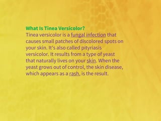 What Is Tinea Versicolor?
Tinea versicolor is a fungal infection that
causes small patches of discolored spots on
your skin. It's also called pityriasis
versicolor. It results from a type of yeast
that naturally lives on your skin. When the
yeast grows out of control, the skin disease,
which appears as a rash, is the result.
 