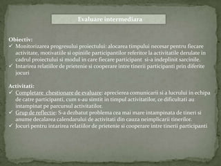 Evaluare intermediara


Obiectiv:
 Monitorizarea progresului proiectului: alocarea timpului necesar pentru fiecare
  activitate, motivatiile si opiniile participantilor referitor la activitatile derulate in
  cadrul proiectului si modul in care fiecare participant si-a indeplinit sarcinile.
 Intarirea relatiilor de prietenie si cooperare intre tinerii participanti prin diferite
  jocuri

Activitati:
 Completare chestionare de evaluare: aprecierea comunicarii si a lucrului in echipa
  de catre participanti, cum s-au simtit in timpul activitatilor, ce dificultati au
  intampinat pe parcursul activitatilor.
 Grup de reflectie: S-a dezbatut problema cea mai mare intampinata de tineri si
  anume decalarea calendarului de activitati din cauza neimplicarii tinerilor.
 Jocuri pentru intarirea relatiilor de prietenie si cooperare intre tinerii participanti
 