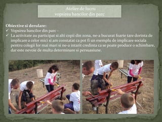 Atelier de lucru
                             vopsirea bancilor din parc

Obiective si derulare:
 Vopsirea bancilor din parc -
 La activitate au participat si alti copii din zona, ne-a bucurat foarte tare dorinta de
  implicare a celor mici si am constatat ca pot fi un exemplu de implicare sociala
  pentru colegii lor mai mari si ne-a intarit credinta ca se poate produce o schimbare,
  dar este nevoie de multa determinare si persuasiune.
 
