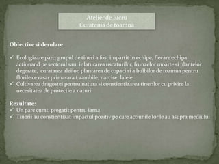 Atelier de lucru
                              Curatenia de toamna


Obiective si derulare:

 Ecologizare parc: grupul de tineri a fost impartit in echipe, fiecare echipa
  actionand pe sectorul sau: inlaturarea uscaturilor, frunzelor moarte si plantelor
  degerate, curatarea aleilor, plantarea de copaci si a bulbilor de toamna pentru
  florile ce rasar primavara ( zambile, narcise, lalele
 Cultivarea dragostei pentru natura si constientizarea tinerilor cu privire la
  necesitatea de protectie a naturii

Rezultate:
 Un parc curat, pregatit pentru iarna
 Tinerii au constientizat impactul pozitiv pe care actiunile lor le au asupra mediului
 