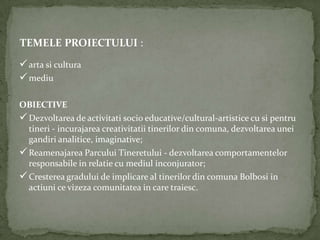 TEMELE PROIECTULUI :
 arta si cultura
 mediu

OBIECTIVE
 Dezvoltarea de activitati socio educative/cultural-artistice cu si pentru
  tineri - incurajarea creativitatii tinerilor din comuna, dezvoltarea unei
  gandiri analitice, imaginative;
 Reamenajarea Parcului Tineretului - dezvoltarea comportamentelor
  responsabile in relatie cu mediul inconjurator;
 Cresterea gradului de implicare al tinerilor din comuna Bolbosi in
  actiuni ce vizeza comunitatea in care traiesc.
 