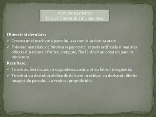 Activitate artistica
                       Parcul Tineretului in viata mea


Obiectiv si derulare:
 Crearea unei machete a parcului, asa cum si-ar dori sa arate
 Folosind materiale de birotica si papetarie, zapada artificiala si mai ales
  obiecte din natura ( frunze, crengute, flori ) tineri au creat un parc in
  miniatura
Rezultate:
 Tinerii au fost incurajati sa gandesca creativ, si-au folosit imaginatia;
 Tinerii si-au dezvoltat abilitatile de lucru in echipa, au dezbatut diferite
  imagini ale parcului, au venit cu propriile idei.
 