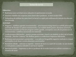 Serbarile Iernii

Obiective:
 Realizarea unor activitati socio-educative in parteneriat cu scoala
 Intarirea relatiilor de cooperare intre tineri-elevi-profesori, si intre scoala-ONG
 Dobandirea de abilitati de catre tineri in lucrul cu copiii prin utilizarea de metode de educatie
   non-formala
Activitati:
 Pregatire: stabilirea agendei evenimentului – prin brainstorming tinerii au stabilit principalele
   activitati de derulat in cadrul evenimentului, s-au stabilit datele pentru derularea activitatii,
   impartirea sarcinilor pe fiecare program artistic gandit, conceperea unui afis de promovare al
   evenimentului, stabilirea necesarului de materiale.
 Confectionarea felicitarilor – pentru aceasta activitate, tinerii s-au intalnit cu elevi de la Scoala
   Generala „Nicolae Costescu” din Bolbosi pentru a confectiona impreuna felicitarile.
 Realizarea unei prezentari a proiectului – s-au selectat fotografiile sugestive realizate in timpul
   activitatilor si am facut o scurta descriere a activitatilor
 Recital de colinde – selectare si repetitii - sesiune de lucru cu copiii de la scoala ne-am intalnit
   cu totii pentru a selecta colindele si am facut repetitii
 Spectacol artistic – impreuna cu elevi si profesori de la scoala tinerii au realizat o sceneta cu
   tematica de iarna
 