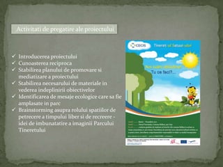 Activitati de pregatire ale proiectului



 Introducerea proiectului
 Cunoasterea reciproca
 Stabilirea planului de promovare si
  mediatizare a proiectului
 Stabilirea necesarului de materiale in
  vederea indeplinirii obiectivelor
 Identificarea de mesaje ecologice care sa fie
  amplasate in parc
 Brainstorming asupra rolului spatiilor de
  petrecere a timpului liber si de recreere -
  idei de imbunatatire a imaginii Parcului
  Tineretului
 