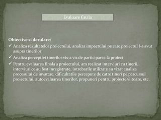 Evaluare finala




Obiective si derulare:
 Analiza rezultatelor proiectului, analiza impactului pe care proiectul l-a avut
  asupra tinerilor
 Analiza perceptiei tinerilor vis-a vis de participarea la proiect
 Pentru evaluarea finala a proiectului, am realizat interviuri cu tinerii,
  interviuri ce au fost inregistrate, intrebarile utilizate au vizat analiza
  procesului de invatare, dificultatile percepute de catre tineri pe parcursul
  proiectului, autoevaluarea tinerilor, propuneri pentru proiecte viitoare, etc.
 