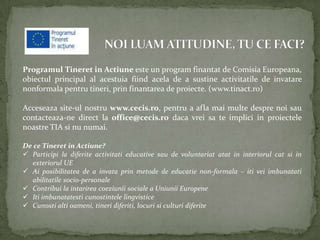 Programul Tineret in Actiune este un program finantat de Comisia Europeana,
obiectul principal al acestuia fiind acela de a sustine activitatile de invatare
nonformala pentru tineri, prin finantarea de proiecte. (www.tinact.ro)

Acceseaza site-ul nostru www.cecis.ro, pentru a afla mai multe despre noi sau
contacteaza-ne direct la office@cecis.ro daca vrei sa te implici in proiectele
noastre TIA si nu numai.

De ce Tineret in Actiune?
 Participi la diferite activitati educative sau de voluntariat atat in interiorul cat si in
  exteriorul UE
 Ai posibilitatea de a invata prin metode de educatie non-formala – iti vei imbunatati
  abilitatile socio-personale
 Contribui la intarirea coeziunii sociale a Uniunii Europene
 Iti imbunatatesti cunostintele lingvistice
 Cunosti alti oameni, tineri diferiti, locuri si culturi diferite
 