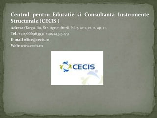 Centrul pentru Educatie si Consultanta Instrumente
Structurale (CECIS )
Adresa: Targu-Jiu, Str. Agriculturii, bl. 7, sc.1, et. 2, ap. 12,
Tel: +40766696393/ +40724315079
E-mail office@cecis.ro
Web: www.cecis.ro
 