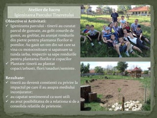 Atelier de lucru
     Igienizarea Parcului Tineretului
Obiective si Activitati:
 Igienizarea parcului - tinerii au curatat
  parcul de gunoaie, au golit cosurile de
  gunoi, au greblat, au aranjat rondurile
  din pietre pentru plantarea florilor si
  pomilor. Au gasit un om din sat care sa
  vina cu motocositoare si sapatoare sa
  tunda iarba, respectiv sa sape rondurile
  pentru plantarea florilor si copacilor
 Plantare: tinerii au plantat
  copaci/arbusti, flori/rasaduri/seminte.

Rezultate:
 tinerii au devenit constienti cu privire la
  impactul pe care il au asupra mediului
  inconjurator;
 au capatat sentimentul ca sunt utili
 au avut posibilitatea de a relationa si de a
  consolida relatiile de prietenie.
 