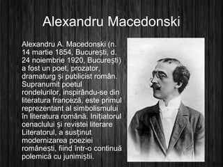 Alexandru Macedonski
Alexandru A. Macedonski (n.
14 martie 1854, Bucure ti, d.ș
24 noiembrie 1920, Bucure ti)ș
a fost un poet, prozator,
dramaturg i publicist român.ș
Supranumit poetul
rondelurilor, inspirându-se din
literatura franceză, este primul
reprezentant al simbolismului
în literatura română. Ini iatorulț
cenaclului i revistei literareș
Literatorul, a sus inutț
modernizarea poeziei
române ti, fiind într-o continuăș
polemică cu junimi tii.ș