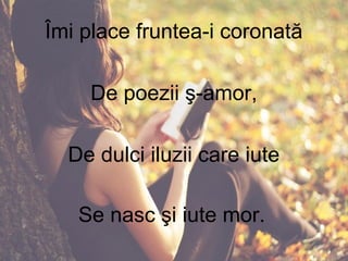 Îmi place fruntea-i coronată
De poezii ş-amor,
De dulci iluzii care iute
Se nasc şi iute mor.