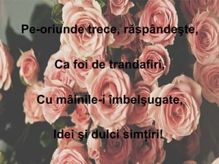 Pe-oriunde trece, răspândeşte,
Ca foi de trandafiri,
Cu mâinile-i îmbelşugate,
Idei şi dulci simţiri!