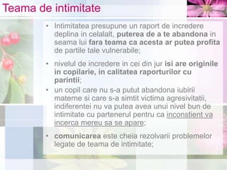 Teama de intimitate
• Intimitatea presupune un raport de incredere
deplina in celalalt, puterea de a te abandona in
seama lui fara teama ca acesta ar putea profita
de partile tale vulnerabile;
• nivelul de incredere in cei din jur isi are originile
in copilarie, in calitatea raporturilor cu
parintii;
• un copil care nu s-a putut abandona iubirii
materne si care s-a simtit victima agresivitatii,
indiferentei nu va putea avea unui nivel bun de
intimitate cu partenerul pentru ca inconstient va
incerca mereu sa se apare;
• comunicarea este cheia rezolvarii problemelor
legate de teama de intimitate;
 