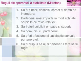 Reguli ale sperantei la stabilitate (Mitrofan)
1. Sa fii sincer, deschis, corect si demn de
incredere;
2. Partenerii sa-si imparta in mod echitabil
sarcinile ce revin relatiei;
3. Sa-i oferi celuilalt empatie si suport;
4. Sa comunici cu partenerul;
5. Sa oferi afectiune si satisfactie sexuala
partenerului;
6. Sa fii dispus sa ajuti partenerul fara sa fii
rugat
 