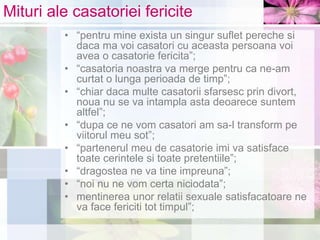 Mituri ale casatoriei fericite
• “pentru mine exista un singur suflet pereche si
daca ma voi casatori cu aceasta persoana voi
avea o casatorie fericita”;
• “casatoria noastra va merge pentru ca ne-am
curtat o lunga perioada de timp”;
• “chiar daca multe casatorii sfarsesc prin divort,
noua nu se va intampla asta deoarece suntem
altfel”;
• “dupa ce ne vom casatori am sa-l transform pe
viitorul meu sot”;
• “partenerul meu de casatorie imi va satisface
toate cerintele si toate pretentiile”;
• “dragostea ne va tine impreuna”;
• “noi nu ne vom certa niciodata”;
• mentinerea unor relatii sexuale satisfacatoare ne
va face fericiti tot timpul”;
 