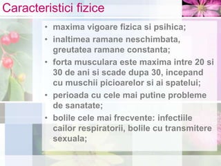 Caracteristici fizice
• maxima vigoare fizica si psihica;
• inaltimea ramane neschimbata,
greutatea ramane constanta;
• forta musculara este maxima intre 20 si
30 de ani si scade dupa 30, incepand
cu muschii picioarelor si ai spatelui;
• perioada cu cele mai putine probleme
de sanatate;
• bolile cele mai frecvente: infectiile
cailor respiratorii, bolile cu transmitere
sexuala;
 