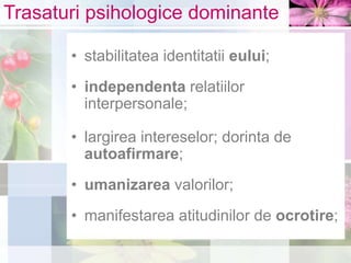 Trasaturi psihologice dominante
• stabilitatea identitatii eului;
• independenta relatiilor
interpersonale;
• largirea intereselor; dorinta de
autoafirmare;
• umanizarea valorilor;
• manifestarea atitudinilor de ocrotire;
 
