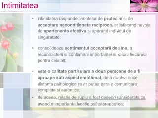Intimitatea
• intimitatea raspunde cerintelor de protectie si de
acceptare neconditionata reciproca, satisfacand nevoia
de apartenenta afectiva si aparand individul de
singuratate;
• consolideaza sentimentul acceptarii de sine, a
recunoasterii si confirmarii importantei si valorii fiecaruia
pentru celalalt;
• este o calitate particulara a doua persoane de a fi
aproape sub aspect emotional, de a dizolva orice
distanta psihologica ce ar putea bara o comunicare
completa si autentica;
• de aceea, relatia de cuplu a fost deseori considerata ca
avand o importanta functie psihoterapeutica;
 