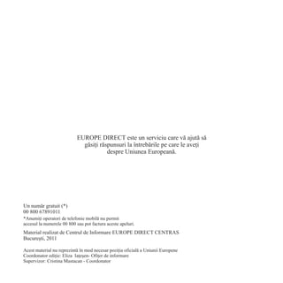 EUROPE DIRECT este un serviciu care vã ajutã sã
                             gãsiþi rãspunsuri la întrebãrile pe care le aveþi
                                       despre Uniunea Europeanã.




Un numãr gratuit (*)
00 800 67891011
*Anumiþi operatori de telefonie mobilã nu permit
accesul la numerele 00 800 sau pot factura aceste apeluri.
Material realizat de Centrul de Informare EUROPE DIRECT CENTRAS
Bucureºti, 2011

Acest material nu reprezintã în mod necesar poziþia oficialã a Uniunii Europene
Coordonator ediþie: Eliza Iaþeºen- Ofiþer de informare
Supervizor: Cristina Mastacan - Coordonator
 