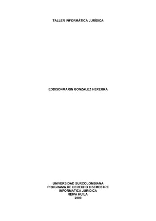 TALLER INFORMÁTICA JURÍDICA




EDDISONMARIN GONZALEZ HERERRA




  UNIVERSIDAD SURCOLOMBIANA
PROGRAMA DE DERECHO II SEMESTRE
      INFORMATICA JURIDICA
          NEIVA HUILA
              2009
 