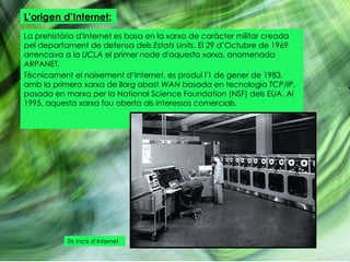L’origen d’Internet: La prehistòria d'Internet es basa en la xarxa de caràcter militar creada pel departament de defensa dels  Estats Units . El 29 d’Octubre de 1969 arrencava a la  UCLA  el primer node d'aquesta xarxa, anomenada ARPANET. Tècnicament el naixement d‘Internet, es produí l'1 de gener de 1983, amb la primera xarxa de llarg abast  WAN  basada en tecnologia  TCP/IP , posada en marxa per la National Science Foundation (NSF) dels EUA. Al 1995, aquesta xarxa fou oberta als interessos comercials. Els inicis d’Internet 