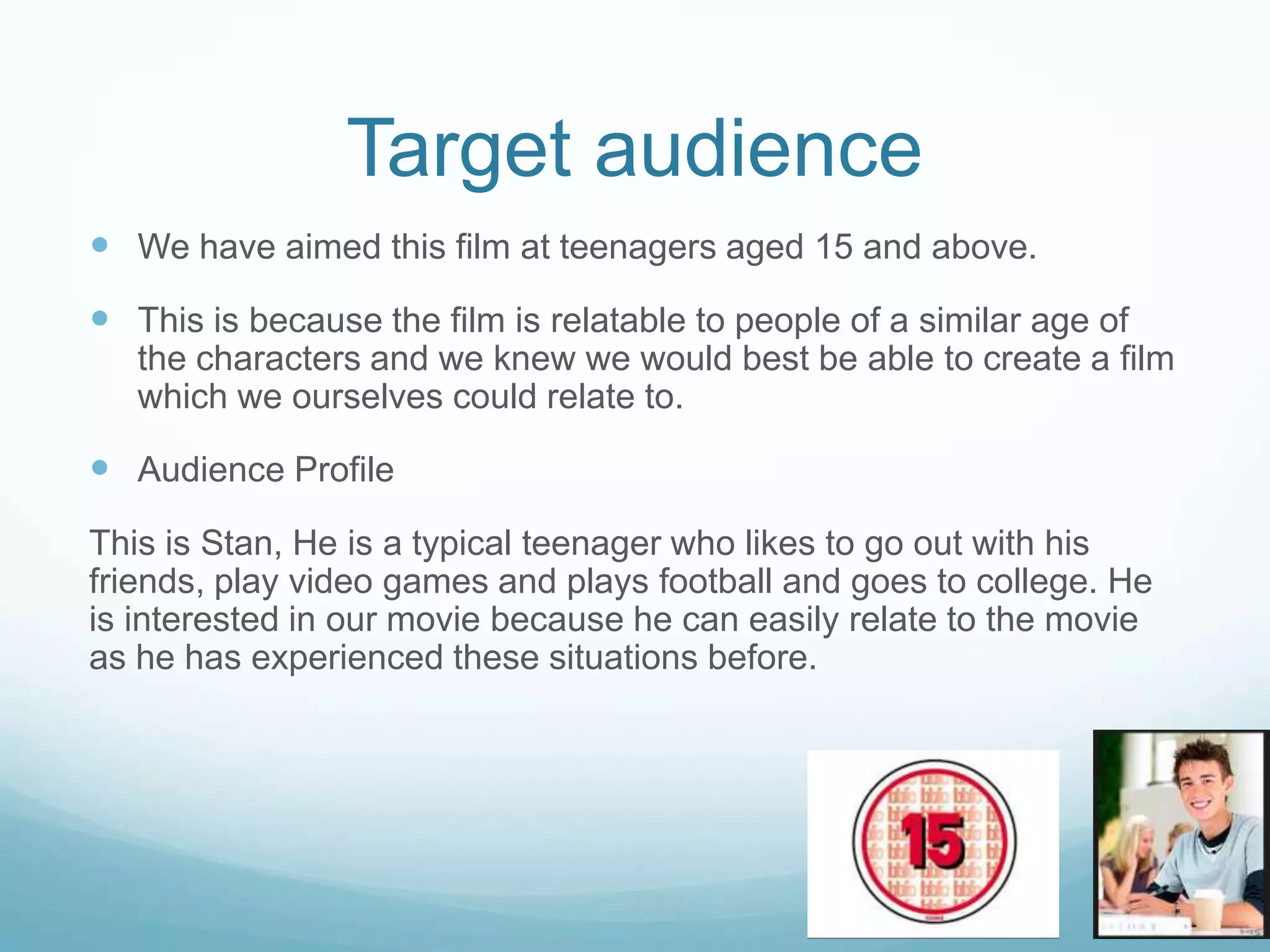 Target audience
 We have aimed this film at teenagers aged 15 and above.
 This is because the film is relatable to people of a similar age of
the characters and we knew we would best be able to create a film
which we ourselves could relate to.
 Audience Profile
This is Stan, He is a typical teenager who likes to go out with his
friends, play video games and plays football and goes to college. He
is interested in our movie because he can easily relate to the movie
as he has experienced these situations before.
 