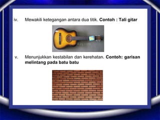 iv. Mewakili ketegangan antara dua titik. Contoh : Tali gitar
v. Menunjukkan kestabilan dan kerehatan. Contoh: garisan
melintang pada batu batu
 