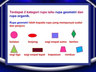 Terdapat 2 kategori rupa iaitu rupa geometri dan
rupa organik.
Rupa geometri lebih kepada rupa yang mempunyai sudut
dan penjuru
bulatan lonjong segi empat sama berlian
segi tiga segi empat tepat trapezium rombus
 