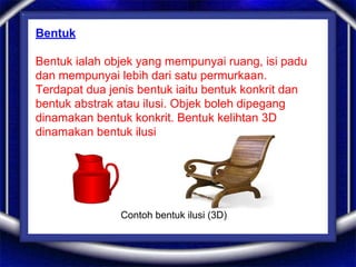 Bentuk
Bentuk ialah objek yang mempunyai ruang, isi padu
dan mempunyai lebih dari satu permurkaan.
Terdapat dua jenis bentuk iaitu bentuk konkrit dan
bentuk abstrak atau ilusi. Objek boleh dipegang
dinamakan bentuk konkrit. Bentuk kelihtan 3D
dinamakan bentuk ilusi
Contoh bentuk ilusi (3D)
 