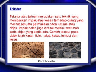 Tekstur
Tekstur atau jalinan merupakan satu teknik yang
memberikan impak atau kesan terhadap orang yang
melihat sesuatu permukaan pada lukisan atau
objek. Impak boleh juga dirasai melalui sentuhan
pada objek yang sedia ada. Contoh tekstur pada
objek ialah kasar, licin, halus, kesat, lembut dan
keras.
Contoh tekstur
 