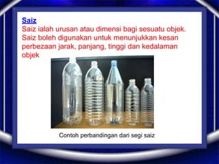 Saiz
Saiz ialah urusan atau dimensi bagi sesuatu objek.
Saiz boleh digunakan untuk menunjukkan kesan
perbezaan jarak, panjang, tinggi dan kedalaman
objek
Contoh perbandingan dari segi saiz
 