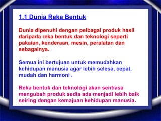 1.1 Dunia Reka Bentuk
Dunia dipenuhi dengan pelbagai produk hasil
daripada reka bentuk dan teknologi seperti
pakaian, kenderaan, mesin, peralatan dan
sebagainya.
Semua ini bertujuan untuk memudahkan
kehidupan manusia agar lebih selesa, cepat,
mudah dan harmoni .
Reka bentuk dan teknologi akan sentiasa
mengubah produk sedia ada menjadi lebih baik
seiring dengan kemajuan kehidupan manusia.
 