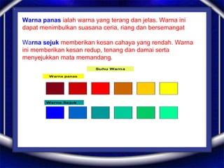Warna panas ialah warna yang terang dan jelas. Warna ini
dapat menimbulkan suasana ceria, riang dan bersemangat
Warna sejuk memberikan kesan cahaya yang rendah. Warna
ini memberikan kesan redup, tenang dan damai serta
menyejukkan mata memandang.
 