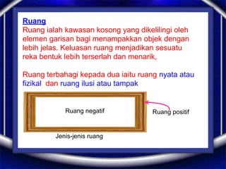 Ruang
Ruang ialah kawasan kosong yang dikelilingi oleh
elemen garisan bagi menampakkan objek dengan
lebih jelas. Keluasan ruang menjadikan sesuatu
reka bentuk lebih terserlah dan menarik,
Ruang terbahagi kepada dua iaitu ruang nyata atau
fizikal dan ruang ilusi atau tampak
Jenis-jenis ruang
Ruang negatif Ruang positif
 