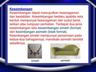 Keseimbangan
Keseimbangan dapat mewujudkan keseragaman
dan kestabilan. Keseimbangan berlaku apabila reka
bentuk mempunyai keseragaman dari sudut berat,
tarikan atau tumpuan perhatian. Terdapat dua jenis
keseimbangan iaitu keseimbangan simetri (formal)
dan kesimbangan asimetri (tidak formal).
Kesimbangan simetri mempunyai persamaan pada
kedua-dua bahagiannya, manakala asimetri bersifat
sebaliknya.
simetri asimetri
 