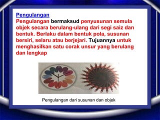 Pengulangan
Pengulangan bermaksud penyusunan semula
objek secara berulang-ulang dari segi saiz dan
bentuk. Berlaku dalam bentuk pola, susunan
bersiri, selaru atau berjejari. Tujuannya untuk
menghasilkan satu corak unsur yang berulang
dan lengkap
Pengulangan dari susunan dan objek
 