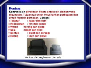 Kontras
Kontras ialah perbezaan ketara antara ciri elemen yang
digunakan. Tujuannya untuk meyerlahkan perbezaan dan
untuk menarik perhatian. Contoh;
i.Tekstur : kasar dan licin
ii.Kedudukan : kiri dan kanan
iii.Warna : terang dan gelap
iv.Saiz : besar dan kecil
v.Bentuk : bulat dan bersegi
vi.Ruang : jauh dan dekat
Kontras dari segi warna dan saiz
 