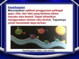 Kepelbagaian
Menunjukkan aplikasi penggunaan pelbagai
gaya, nilai, dan idea yang berbeza dalam
sesuatu reka bentuk. Dapat dihasilkan
menggunakan elemen reka bentuk. Tujuannya
untuk menambah daya tarikan.
Kepelbagaian dalam reka bentuk
 