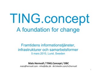 TING.concept
 A foundation for change

   Framtidens informationstjänster,
 infrastrukturer och samarbetsformer
             5 mars 2010, Lund, Sweden


          Mats Hernvall / TING.Concept / DBC
  mats@hernvall.com - mhe@dbc.dk - dk.linkedin.com/in/hernvall
                                                                 1
 