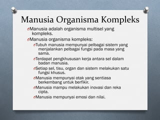 Manusia	Organisma	Kompleks	
O Manusia adalah organisma multisel yang
kompleks.
O Manusia organisma kompleks:
O Tubuh manusia mempunyai pelbagai sistem yang
menjalankan pelbagai fungsi pada masa yang
sama.
O Terdapat pengkhususan kerja antara sel dalam
badan manusia.
O Setiap sel, tisu, organ dan sistem melakukan satu
fungsi khusus.
O Manusia mempunyai otak yang sentiasa
berkembang untuk berfikir.
O Manusia mampu melakukan inovasi dan reka
cipta.
O Manusia mempunyai emosi dan nilai.
 