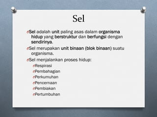 Sel	
O Sel adalah unit paling asas dalam organisma
hidup yang berstruktur dan berfungsi dengan
sendirinya.
O Sel merupakan unit binaan (blok binaan) suatu
organisma.
O Sel menjalankan proses hidup:
O Respirasi
O Pembahagian
O Perkumuhan
O Pencernaan
O Pembiakan
O Pertumbuhan
 