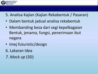 5. Analisa Kajian (Kajian Rekabentuk / Pasaran)
• Dalam bentuk jadual analisa rekabentuk
• Membanding beza dari segi kepelbagaian
Bentuk, jenama, fungsi, penerimaan ikut
negara
• Imej futuristic/design
6. Lakaran Idea
7. Mock up (3D)
 