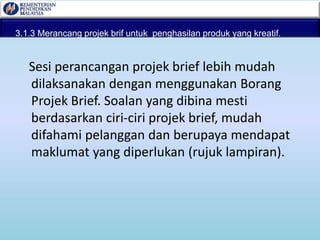 3.1.3 Merancang projek brif untuk penghasilan produk yang kreatif.
Sesi perancangan projek brief lebih mudah
dilaksanakan dengan menggunakan Borang
Projek Brief. Soalan yang dibina mesti
berdasarkan ciri-ciri projek brief, mudah
difahami pelanggan dan berupaya mendapat
maklumat yang diperlukan (rujuk lampiran).
 
