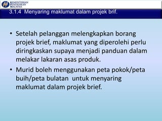3.1.4 Menyaring maklumat dalam projek brif.
• Setelah pelanggan melengkapkan borang
projek brief, maklumat yang diperolehi perlu
diringkaskan supaya menjadi panduan dalam
melakar lakaran asas produk.
• Murid boleh menggunakan peta pokok/peta
buih/peta bulatan untuk menyaring
maklumat dalam projek brief.
 