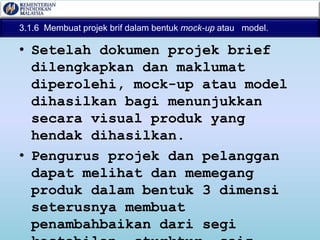 3.1.6 Membuat projek brif dalam bentuk mock-up atau model.
• Setelah dokumen projek brief
dilengkapkan dan maklumat
diperolehi, mock-up atau model
dihasilkan bagi menunjukkan
secara visual produk yang
hendak dihasilkan.
• Pengurus projek dan pelanggan
dapat melihat dan memegang
produk dalam bentuk 3 dimensi
seterusnya membuat
penambahbaikan dari segi
 