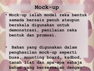 • Mock-up ialah model reka bentuk
samada bersaiz penuh ataupun
berskala digunakan untuk
demonstrasi, penilaian reka
bentuk dan promosi.
• Bahan yang digunakan dalam
penghasilan mock-up seperti
busa, mounting board, kadbod,
tanah liat dan apa-apa sahaja
bahan yang bersesuaian dengan
Mock-up
 