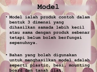 Model
• Model ialah produk contoh dalam
bentuk 3 dimensi yang
dihasilkan samada lebih kecil
atau sama dengan produk sebenar
tetapi belum boleh berfungsi
sepenuhnya.
• Bahan yang boleh digunakan
untuk menghasilkan model adalah
seperti plastic, besi, mounting
board dan tanah liat.
 