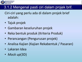 3.1.2 Mengenal pasti ciri dalam projek brif.
Ciri-ciri yang perlu ada di dalam projek brief
adalah:
• Tajuk projek
• Gambaran keseluruhan projek
• Reka bentuk produk (Kriteria Produk)
• Perancangan (Pengurusan projek)
• Analisa Kajian (Kajian Rekabentuk / Pasaran)
• Lakaran Idea
• Mock up(3D)
 