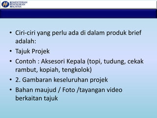 • Ciri-ciri yang perlu ada di dalam produk brief
adalah:
• Tajuk Projek
• Contoh : Aksesori Kepala (topi, tudung, cekak
rambut, kopiah, tengkolok)
• 2. Gambaran keseluruhan projek
• Bahan maujud / Foto /tayangan video
berkaitan tajuk
 