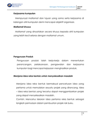 Bahagian Pembangunan Kurikulum Januari
2016
3
Kerjasama kumpulan
Mempunyai matlamat dan tujuan yang sama serta kerjasama di
kalangan ahli kumpulan demi mencapai objektif organisasi.
Matlamat khusus
Matlamat yang dinyatakan secara khusus kepada ahli kumpulan
yang lebih kecil selaras dengan matlamat umum.
Pengurusan Produk
Pengurusan produk ialah kerja-kerja dalam menentukan
perancangan, pelaksanaan, pengawalan dan kerjasama
kumpulan bagi mencapai kejayaan menghasilkan produk.
Menjana idea reka bentuk untuk menyelesaikan masalah
Menjana idea reka bentuk bermaksud pencetusan idea yang
pertama untuk memulakan sesuatu projek yang dirancang. Idea
– idea reka bentuk yang tercetus dapat menggambarkan projek
yang dapat menyelesaikan masalah.
Contoh: Mencetus lakaran idea pertama reka bentuk sebagai
langkah permulaan dalam pembuatan projek rak buku.
 